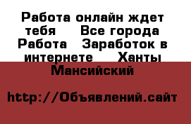 Работа онлайн ждет тебя!  - Все города Работа » Заработок в интернете   . Ханты-Мансийский